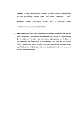 Ejemplo: Si estás preparando un sándwich, ¿cuántas posibles combinaciones
de dos ingredientes puedes lograr con queso, mayonesa y pavo?
Respuesta: {queso, mayonesa}, {queso, pavo} o {mayonesa, pavo}
si el orden sí importa, es una Permutación.
 Aplicaciones: se utiliza para el desarrollo del binomio de Newton; en la teoría
de la probabilidad y en estadística (para calcular el número de casos posibles
de un sistema). También tiene importantes aplicaciones en el diseño y
funcionamiento de ordenadores o computadoras, así como en las ciencias
físicas y sociales. De hecho, la teoría combinatoria es de gran utilidad en todas
aquellas áreas en donde tengan relevancia las distintas maneras de agrupar un
número finito de elementos.
 