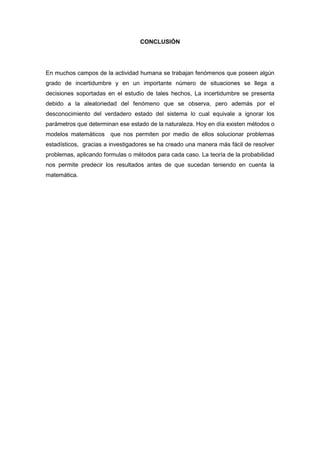 CONCLUSIÓN
En muchos campos de la actividad humana se trabajan fenómenos que poseen algún
grado de incertidumbre y en un importante número de situaciones se llega a
decisiones soportadas en el estudio de tales hechos, La incertidumbre se presenta
debido a la aleatoriedad del fenómeno que se observa, pero además por el
desconocimiento del verdadero estado del sistema lo cual equivale a ignorar los
parámetros que determinan ese estado de la naturaleza. Hoy en día existen métodos o
modelos matemáticos que nos permiten por medio de ellos solucionar problemas
estadísticos, gracias a investigadores se ha creado una manera más fácil de resolver
problemas, aplicando formulas o métodos para cada caso. La teoría de la probabilidad
nos permite predecir los resultados antes de que sucedan teniendo en cuenta la
matemática.
 