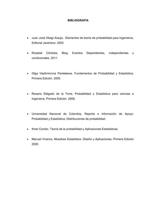 BIBLIOGRAFÍA
 Juan José Obagi Araujo, Elementos de teoría de probabilidad para Ingenieros,
Editorial Javeriano. 2003.
 Rosebel Córdoba, Blog: Eventos Dependientes, independientes y
condicionales. 2011.
 Olga Vladimirovna Panteleeva, Fundamentos de Probabilidad y Estadística,
Primera Edición. 2005.
 Rosario Delgado de la Torre, Probabilidad y Estadística para ciencias e
Ingeniería, Primera Edición. 2008.
 Universidad Nacional de Colombia, Reporte e información de Apoyo:
Probabilidad y Estadística; Distribuciones de probabilidad.
 Ilmer Condor, Teoría de la probabilidad y Aplicaciones Estadísticas.
 Manuel Vivanco, Muestreo Estadístico. Diseño y Aplicaciones, Primera Edición
2005.
 