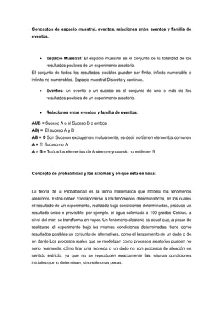 Conceptos de espacio muestral, eventos, relaciones entre eventos y familia de
eventos.
 Espacio Muestral: El espacio muestral es el conjunto de la totalidad de los
resultados posibles de un experimento aleatorio.
El conjunto de todos los resultados posibles pueden ser finito, infinito numerable o
infinito no numerables. Espacio muestral Discreto y continuo.
 Eventos: un evento o un suceso es el conjunto de uno o más de los
resultados posibles de un experimento aleatorio.
 Relaciones entre eventos y familia de eventos:
AUB = Suceso A o el Suceso B o ambos
AB) = El suceso A y B
AB = Ф Son Sucesos excluyentes mutuamente, es decir no tienen elementos comunes
A = El Suceso no A
A – B = Todos los elementos de A siempre y cuando no estén en B
Concepto de probabilidad y los axiomas y en que esta se basa:
La teoría de la Probabilidad es la teoría matemática que modela los fenómenos
aleatorios. Estos deben contraponerse a los fenómenos determinísticos, en los cuales
el resultado de un experimento, realizado bajo condiciones determinadas, produce un
resultado único o previsible: por ejemplo, el agua calentada a 100 grados Celsius, a
nivel del mar, se transforma en vapor. Un fenómeno aleatorio es aquel que, a pesar de
realizarse el experimento bajo las mismas condiciones determinadas, tiene como
resultados posibles un conjunto de alternativas, como el lanzamiento de un dado o de
un dardo Los procesos reales que se modelizan como procesos aleatorios pueden no
serlo realmente; cómo tirar una moneda o un dado no son procesos de aleación en
sentido estricto, ya que no se reproducen exactamente las mismas condiciones
iniciales que lo determinan, sino sólo unas pocas.
 