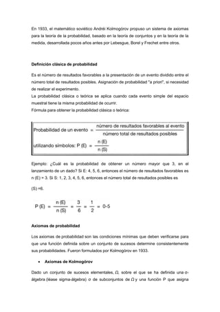 En 1933, el matemático soviético Andréi Kolmogórov propuso un sistema de axiomas
para la teoría de la probabilidad, basado en la teoría de conjuntos y en la teoría de la
medida, desarrollada pocos años antes por Lebesgue, Borel y Frechet entre otros.
Definición clásica de probabilidad
Es el número de resultados favorables a la presentación de un evento dividido entre el
número total de resultados posibles. Asignación de probabilidad "a priori", si necesidad
de realizar el experimento.
La probabilidad clásica o teórica se aplica cuando cada evento simple del espacio
muestral tiene la misma probabilidad de ocurrir.
Fórmula para obtener la probabilidad clásica o teórica:
Ejemplo: ¿Cuál es la probabilidad de obtener un número mayor que 3, en el
lanzamiento de un dado? Si E: 4, 5, 6, entonces el número de resultados favorables es
n (E) = 3. Si S: 1, 2, 3, 4, 5, 6, entonces el número total de resultados posibles es
(S) =6.
Axiomas de probabilidad
Los axiomas de probabilidad son las condiciones mínimas que deben verificarse para
que una función definida sobre un conjunto de sucesos determine consistentemente
sus probabilidades. Fueron formulados por Kolmogórov en 1933.
 Axiomas de Kolmogórov
Dado un conjunto de sucesos elementales, Ω, sobre el que se ha definida una σ-
álgebra (léase sigma-álgebra) σ de subconjuntos de Ω y una función P que asigna
 