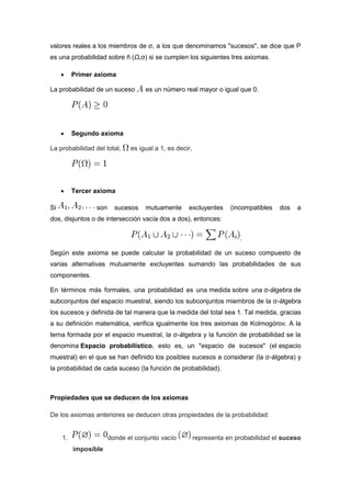 valores reales a los miembros de σ, a los que denominamos "sucesos", se dice que P
es una probabilidad sobre ñ (Ω,σ) si se cumplen los siguientes tres axiomas.
 Primer axioma
La probabilidad de un suceso es un número real mayor o igual que 0.
 Segundo axioma
La probabilidad del total, es igual a 1, es decir,
 Tercer axioma
Si son sucesos mutuamente excluyentes (incompatibles dos a
dos, disjuntos o de intersección vacía dos a dos), entonces:
.
Según este axioma se puede calcular la probabilidad de un suceso compuesto de
varias alternativas mutuamente excluyentes sumando las probabilidades de sus
componentes.
En términos más formales, una probabilidad es una medida sobre una σ-álgebra de
subconjuntos del espacio muestral, siendo los subconjuntos miembros de la σ-álgebra
los sucesos y definida de tal manera que la medida del total sea 1. Tal medida, gracias
a su definición matemática, verifica igualmente los tres axiomas de Kolmogórov. A la
terna formada por el espacio muestral, la σ-álgebra y la función de probabilidad se la
denomina Espacio probabilístico, esto es, un "espacio de sucesos" (el espacio
muestral) en el que se han definido los posibles sucesos a considerar (la σ-álgebra) y
la probabilidad de cada suceso (la función de probabilidad).
Propiedades que se deducen de los axiomas
De los axiomas anteriores se deducen otras propiedades de la probabilidad:
1. donde el conjunto vacío representa en probabilidad el suceso
imposible
 