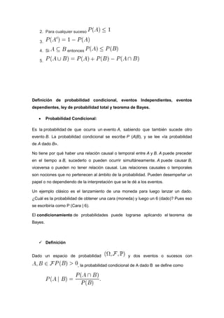 2. Para cualquier suceso
3.
4. Si entonces
5.
Definición de probabilidad condicional, eventos Independientes, eventos
dependientes, ley de probabilidad total y teorema de Bayes.
 Probabilidad Condicional:
Es la probabilidad de que ocurra un evento A, sabiendo que también sucede otro
evento B. La probabilidad condicional se escribe P (A|B), y se lee «la probabilidad
de A dado B».
No tiene por qué haber una relación causal o temporal entre A y B. A puede preceder
en el tiempo a B, sucederlo o pueden ocurrir simultáneamente. A puede causar B,
viceversa o pueden no tener relación causal. Las relaciones causales o temporales
son nociones que no pertenecen al ámbito de la probabilidad. Pueden desempeñar un
papel o no dependiendo de la interpretación que se le dé a los eventos.
Un ejemplo clásico es el lanzamiento de una moneda para luego lanzar un dado.
¿Cuál es la probabilidad de obtener una cara (moneda) y luego un 6 (dado)? Pues eso
se escribiría como P (Cara | 6).
El condicionamiento de probabilidades puede lograrse aplicando el teorema de
Bayes.
 Definición
Dado un espacio de probabilidad y dos eventos o sucesos con
, la probabilidad condicional de A dado B se define como
 
