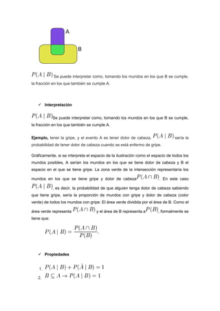 Se puede interpretar como, tomando los mundos en los que B se cumple,
la fracción en los que también se cumple A.
 Interpretación
Se puede interpretar como, tomando los mundos en los que B se cumple,
la fracción en los que también se cumple A.
Ejemplo, tener la gripe, y el evento A es tener dolor de cabeza, sería la
probabilidad de tener dolor de cabeza cuando se está enfermo de gripe.
Gráficamente, si se interpreta el espacio de la ilustración como el espacio de todos los
mundos posibles, A serían los mundos en los que se tiene dolor de cabeza y B el
espacio en el que se tiene gripe. La zona verde de la intersección representaría los
mundos en los que se tiene gripe y dolor de cabeza . En este caso
, es decir, la probabilidad de que alguien tenga dolor de cabeza sabiendo
que tiene gripe, sería la proporción de mundos con gripe y dolor de cabeza (color
verde) de todos los mundos con gripe: El área verde dividida por el área de B. Como el
área verde representa y el área de B representa a , formalmente se
tiene que:
 Propiedades
1.
2.
 