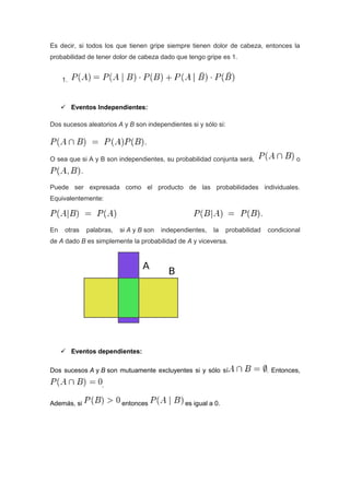 Es decir, si todos los que tienen gripe siempre tienen dolor de cabeza, entonces la
probabilidad de tener dolor de cabeza dado que tengo gripe es 1.
1.
 Eventos Independientes:
Dos sucesos aleatorios A y B son independientes si y sólo si:
O sea que si A y B son independientes, su probabilidad conjunta será, o
Puede ser expresada como el producto de las probabilidades individuales.
Equivalentemente:
En otras palabras, si A y B son independientes, la probabilidad condicional
de A dado B es simplemente la probabilidad de A y viceversa.
 Eventos dependientes:
Dos sucesos A y B son mutuamente excluyentes si y sólo sí . Entonces,
.
Además, si entonces es igual a 0.
 