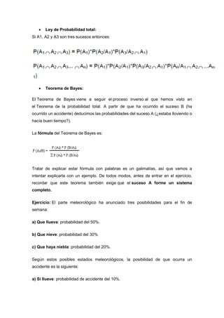  Ley de Probabilidad total:
Si A1, A2 y A3 son tres sucesos entonces:
 Teorema de Bayes:
El Teorema de Bayes viene a seguir el proceso inverso al que hemos visto en
el Teorema de la probabilidad total. A partir de que ha ocurrido el suceso B (ha
ocurrido un accidente) deducimos las probabilidades del suceso A (¿estaba lloviendo o
hacía buen tiempo?).
La fórmula del Teorema de Bayes es:
Tratar de explicar estar fórmula con palabras es un galimatías, así que vamos a
intentar explicarla con un ejemplo. De todos modos, antes de entrar en el ejercicio,
recordar que este teorema también exige que el suceso A forme un sistema
completo.
Ejercicio: El parte meteorológico ha anunciado tres posibilidades para el fin de
semana:
a) Que llueva: probabilidad del 50%.
b) Que nieve: probabilidad del 30%
c) Que haya niebla: probabilidad del 20%.
Según estos posibles estados meteorológicos, la posibilidad de que ocurra un
accidente es la siguiente:
a) Si llueve: probabilidad de accidente del 10%.
 