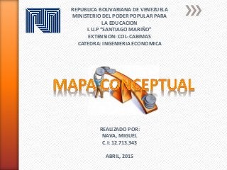 REPUBLICA BOLIVARIANA DE VENEZUELA
MINISTERIO DEL PODER POPULAR PARA
LA EDUCACION
I.U.P “SANTIAGO MARIÑO”
EXTENSION: COL-CABIMAS
CATEDRA: INGENIERIA ECONOMICA
REALIZADO POR:
NAVA, MIGUEL
C.I: 12.713.343
ABRIL, 2015
 