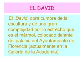 EL DAVID El David , obra cumbre de la escultura y de una gran complejidad por lo estrecho que es el mármol, colocado delante del palacio del Ayuntamiento de Florencia (actualmente en la Galería de la Academia)