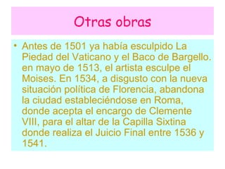 Otras obras Antes de 1501 ya había esculpido La Piedad del Vaticano y el Baco de Bargello . en mayo de 1513, el artista esculpe el Moises. En 1534, a disgusto con la nueva situación política de Florencia, abandona la ciudad estableciéndose en Roma, donde acepta el encargo de Clemente VIII, para el altar de la Capilla Sixtina donde realiza el Juicio Final entre 1536 y 1541.