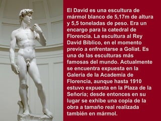 El David es una escultura de
mármol blanco de 5,17m de altura
y 5,5 toneladas de peso. Era un
encargo para la catedral de
Florencia. La escultura al Rey
David Bíblico, en el momento
previo a enfrentarse a Goliat. Es
una de las esculturas más
famosas del mundo. Actualmente
se encuentra expuesta en la
Galería de la Academia de
Florencia, aunque hasta 1910
estuvo expuesta en la Plaza de la
Señoría; desde entonces en su
lugar se exhibe una copia de la
obra a tamaño real realizada
también en mármol.
 