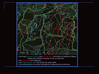 - Las líneas  gruesas verdes  y las  flechitas rojas  nos indican el trabajo de Miguel  Ángel sobre el fresco durante un día, el  “giornate”.  - Las  líneas   rojas  son rajaduras. - Las  diagonales en verde  las zonas con yeso suelto .  - Los  puntos azules  son zonas retocadas por restauraciones anteriores. 