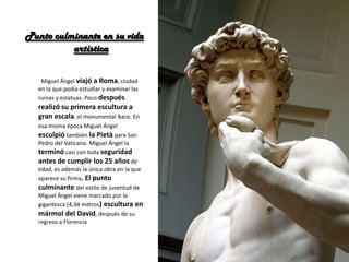 Punto culminante en su vida
artística
Miguel Ángel viajó a Roma, ciudad
en la que podía estudiar y examinar las
ruinas y estatuas. Poco después
realizó su primera escultura a
gran escala, el monumental Baco. En
esa misma época Miguel Ángel
esculpió también la Pietà para San
Pedro del Vaticano. Miguel Ángel la
terminó casi con toda seguridad
antes de cumplir los 25 años de
edad, es además la única obra en la que
aparece su firma. El punto
culminante del estilo de juventud de
Miguel Ángel viene marcado por la
gigantesca (4,34 metros) escultura en
mármol del David, después de su
regreso a Florencia
 
