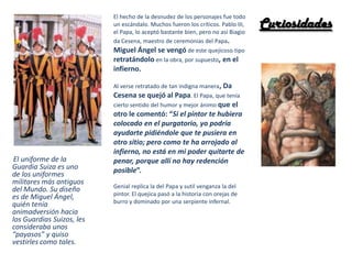 El uniforme de la
Guardia Suiza es uno
de los uniformes
militares más antiguos
del Mundo. Su diseño
es de Miguel Ángel,
quién tenía
animadversión hacia
los Guardias Suizos, les
consideraba unos
“payasos” y quiso
vestirles como tales.
El hecho de la desnudez de los personajes fue todo
un escándalo. Muchos fueron los críticos. Pablo III,
el Papa, lo aceptó bastante bien, pero no así Biagio
da Cesena, maestro de ceremonias del Papa.
Miguel Ángel se vengó de este quejicoso tipo
retratándolo en la obra, por supuesto, en el
infierno.
Al verse retratado de tan indigna manera, Da
Cesena se quejó al Papa. El Papa, que tenía
cierto sentido del humor y mejor ánimo que el
otro le comentó: “Si el pintor te hubiera
colocado en el purgatorio, yo podría
ayudarte pidiéndole que te pusiera en
otro sitio; pero como te ha arrojado al
infierno, no está en mi poder quitarte de
penar, porque allí no hay redención
posible”.
Genial replica la del Papa y sutil venganza la del
pintor. El quejica pasó a la historia con orejas de
burro y dominado por una serpiente infernal.
Curiosidades
 