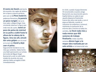El rostro de David está hecho
de acuerdo a las reglas de belleza
de su época y parece perfecto,
pero aún así a Piero Soderini,
poderoso florentino, le parecía
un poco narigón. Así se lo
hizo saber a Miguel Ángel. Este,
simulando observar la figura que
mide más de cuatro, tomó un
poco de polvo de mármol
en su puño y subió hasta la
altura de la cabeza de la
figura. Una vez allí, simuló
dar unos golpes con el cincel
en la nariz del David y dejó
caer el polvo.
Seguramente Sonderini se iría
más que contento. Había hecho
una hábil apreciación a un artista
de la talla de Miguel Angel
Buonarroti y este no sólo había
estado de acuerdo sino que
además había corregido el fallo
inmediatamente.
En 1533, cuando el papa Clemente
VII encomendó a nuestro amigo
Buonarroti una resurrección para la
Capilla Sixtina no sabía lo que
aquello depararía finalmente.
Fueron dos años más tarde, y con el
papa ya fallecido, cuando se
colocaron los andamios y comenzó
realmente la realización de la
enorme obra. Enorme en todos los
sentidos. Le llevó nada más y
nada menos que 450
sesiones de trabajo
finalizarla y todas aquellas
sesiones dieron lugar a la
mayor obra realizada por un
solo artista en la historia del arte.
 