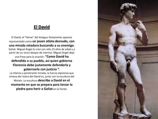 El David
El David, el “héroe” del Antiguo Testamento aparece
representado como un joven atleta desnudo, con
una mirada retadora buscando a su enemigo,
Goliat. Miguel Ángel lo creó con sólo 23 años de edad y a
partir de un único bloque de mármol. Miguel Angel dejó
una frase para la ocasión: “Como David ha
defendido a su pueblo, así quien gobierna
Florencia debe justamente defenderla y
gobernarla con justicia “.
La intensa y penetrante mirada, la fuerza expresiva que
emana del rostro del David es, junto con la escultura del
Moisés. La escultura describe a David en el
momento en que se prepara para lanzar la
piedra para herir a Goliat en la frente.
 