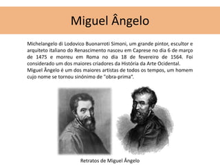 Miguel Ângelo 
Michelangelo di Lodovico Buonarroti Simoni, um grande pintor, escultor e 
arquiteto italiano do Renascimento nasceu em Caprese no dia 6 de março 
de 1475 e morreu em Roma no dia 18 de fevereiro de 1564. Foi 
considerado um dos maiores criadores da História da Arte Ocidental. 
Miguel Ângelo é um dos maiores artistas de todos os tempos, um homem 
cujo nome se tornou sinónimo de "obra-prima“. 
Retratos de Miguel Ângelo 
 