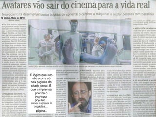 Em Maio de 2010 Nicolelis esteve novamente no Brasil. E o Jornal O Globo, divulgou uma entrevista com nosso craque da ciência ocupando um terço de uma página..   O mesmo jornal havia dedicado duas páginas inteiras para um craque da Seleção brasileira de futebol falar de seus projetos e jogadas...   É lógico que isto não ocorre só nas páginas do citado jornal. É que a imprensa prioriza o interesse popular... O Globo, Maio de 2010 