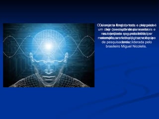 O elemento final de toda a pesquisa é um chip que capta sinais cerebrais e os interpreta segundo modelos matemáticos criados por uma equipe de pesquisadores, liderada pelo brasileiro Miguel Nicolelis.  Ou seja: a longo prazo, o chip pode ser desenvolvido para uma neuroprótese que possibilite, por exemplo, um tetraplégico, voltar a andar. 