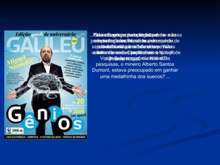 Pela atuação como cientista e empreendedor, Nicolelis vem sendo indicado para faturar um sonho de muitos brasileiros: o Prêmio Nobel.   Quando perguntado se tal prêmio não poderia lhe transformar numa espécie de salvador da pátria, ele disse: “Não entendo essa fixação com o Nobel! Vocês acham que, durante suas pesquisas, o mineiro Alberto Santos Dumont, estava preocupado em ganhar uma medalhinha dos suecos?  ... ...Se eu fizer um paraplégico andar e essa tecnologia se espalhar pelo mundo, possibilitando a milhões de pessoas voltarem a andar, perto disso o que pode significar um prêmio Nobel?” 
