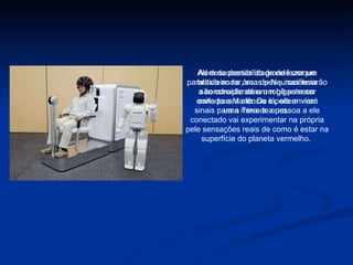 As descobertas do grande craque brasileiro na área de Neurociência são consideradas um gigantesco salto para a ciência e podem virar uma mina de ouro.  Além da possibilidade de fazer um paralítico andar, suas pesquisas levarão a construção de um robô para ser enviado a Marte. De lá, ele enviará sinais para a Terra e a pessoa a ele conectado vai experimentar na própria pele sensações reais de como é estar na superfície do planeta vermelho.  