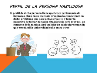 PERFIL DE LA PERSONA HABILIDOSA
El perfil de dicha persona tiene que tener pertenencia de
liderazgo claro en su mensaje organizada competente en
dicho problema que pase activo creativo y tener la
iniciativa de tomar decisión esta persona será muy útil en
contesto de la familia será un líder en cualquier situación
que este familia universidad calle entre otras
 