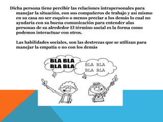 Dicha persona tiene percibir las relaciones intrapersonales para
manejar la situación, con sus compañeros de trabajo y así mismo
en su casa no ser esquivo o menos preciar a los demás lo cual no
ayudaría con su buena comunicación para entender alas
personas de su alrededor El término social es la forma como
podemos interactuar con otros.
Las habilidades sociales, son las destrezas que se utilizan para
manejar la empatía o no con los demás
 