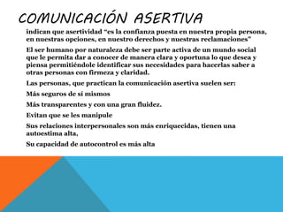 COMUNICACIÓN ASERTIVA
indican que asertividad “es la confianza puesta en nuestra propia persona,
en nuestras opciones, en nuestro derechos y nuestras reclamaciones”
El ser humano por naturaleza debe ser parte activa de un mundo social
que le permita dar a conocer de manera clara y oportuna lo que desea y
piensa permitiéndole identificar sus necesidades para hacerlas saber a
otras personas con firmeza y claridad.
Las personas, que practican la comunicación asertiva suelen ser:
Más seguros de sí mismos
Más transparentes y con una gran fluidez.
Evitan que se les manipule
Sus relaciones interpersonales son más enriquecidas, tienen una
autoestima alta,
Su capacidad de autocontrol es más alta
 