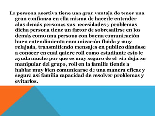 La persona asertiva tiene una gran ventaja de tener una
gran confianza en ella misma de hacerle entender
alas demás personas sus necesidades y problemas
dicha persona tiene un factor de sobresalirse en los
demás como una persona con buena comunicación
buen entendimiento comunicación fluida y muy
relajada, transmitiendo mensajes en publico dándose
a conocer en cual quiere roll como estudiante esto le
ayuda mucho por que es muy seguro de el sin dejarse
manipular del grupo, roll en la familia tiende a
hablar muy bien comunicarse de una manera eficaz y
segura así familia capacidad de resolver problemas y
evitarlos.
 