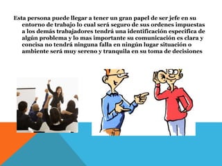 Esta persona puede llegar a tener un gran papel de ser jefe en su
entorno de trabajo lo cual será seguro de sus ordenes impuestas
a los demás trabajadores tendrá una identificación especifica de
algún problema y lo mas importante su comunicación es clara y
concisa no tendrá ninguna falla en ningún lugar situación o
ambiente será muy sereno y tranquila en su toma de decisiones
 