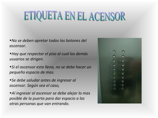 ETIQUETA EN EL ACENSOR N o se deben apretar todos los botones del ascensor.  Hay que respectar el piso al cual los demás usuarios se dirigen.  Si el ascensor esta lleno, no se debe hacer un pequeño espacio de mas.  Se debe saludar antes de ingresar al ascensor. Según sea el caso,  A l ingresar al ascensor se debe alejar lo mas posible de la puerta para dar espacio a las otras personas que van entrando.   
