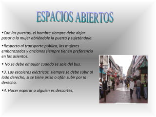 ESPACIOS ABIERTOS Con las puertas, el hombre siempre debe dejar pasar a la mujer abriéndole la puerta y sujetándola.  Respecto al transporte publico, las mujeres embarazadas y ancianos siempre tienen preferencia en los asientos. No se debe empujar cuando se sale del bus.  3. Las escaleras eléctricas, siempre se debe subir al lado derecho, si se tiene prisa o afán subir por la derecha.  4. Hacer esperar a alguien es descortés,  