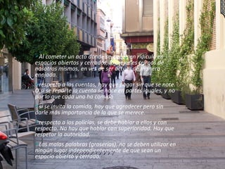 Al cometer un acto donde se quede en ridículo en espacios abiertos y cerrados, lo mejor es reírnos de nosotros mismos, en ves de ser actuar de manera enojada.  respecto a las cuentas, hay que pagar sin que se note. O si se reparte la cuenta se hace en partes iguales, y no por lo que cada uno ha comido s i se invita la comida, hay que agradecer pero sin darle más importancia de la que se merece.  respecto a los policías, se debe hablar a ellos y con respecto. No hay que hablar con superioridad. Hay que respetar la autoridad.  Las malas palabras (groserías), no se deben utilizar en ningún lugar independientemente de que sean un espacio abierto y cerrado . 