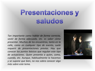 Tan importante como hablar de forma correcta, vestir de forma adecuada, etc. es saber cómo presentar. Muchos de los encuentros, tanto en la calle, como en cualquier tipo de evento, suele requerir de presentaciones previas. Hay que conocer los puntos básicos que regulan este tipo de actuaciones. Quien presenta a quien, como, cuando, etc. Aunque, habitualmente lo hacemos y se supone que bien, no nos sobra conocer algo más sobre este tema. 