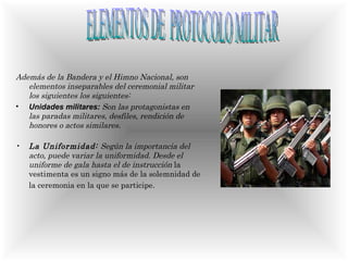 Además de la Bandera y el Himno Nacional, son elementos inseparables del ceremonial militar los siguientes los siguientes: Unidades militares:  Son las protagonistas en las paradas militares, desfiles, rendición de honores o actos similares. La Uniformidad:  Según la importancia del acto, puede variar la uniformidad. Desde el uniforme de gala hasta el de instrucción  la vestimenta es un signo más de la solemnidad de la ceremonia en la que se participe .   ELEMENTOS DE  PROTOCOLO MILITAR 