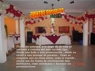 Cualquier persona, a lo largo de su vida es invitado a eventos del más variado tipo. Desde una boda a una presentación , desde un cóctel a una entrega de premios . Como se comporta uno en estos sitios, como ir vestido , cuales son los temas de conversación más habituales, como saludamos y hacemos las presentaciones   EVENTOS SOCIALES 