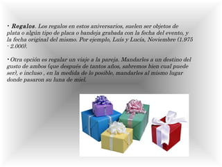 Regalos . Los regalos en estos aniversarios, suelen ser objetos de plata o algún tipo de placa o bandeja grabada con la fecha del evento, y la fecha original del mismo. Por ejemplo, Luís y Lucía, Noviembre (1.975 - 2.000).   Otra opción es regalar un viaje a la pareja. Mandarles a un destino del gusto de ambos (que después de tantos años, sabremos bien cual puede ser), e incluso , en la medida de lo posible, mandarles al mismo lugar donde pasaron su luna de miel.  