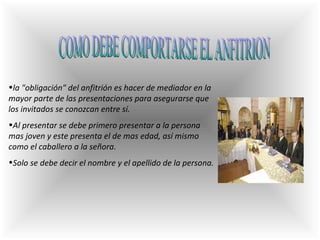 COMO DEBE COMPORTARSE EL ANFITRION l a "obligación" del anfitrión es hacer de mediador en la mayor parte de las presentaciones para asegurarse que los invitados se conozcan entre sí . Al presentar se debe primero presentar a la persona mas joven y este presenta el de mas edad, así mismo como el caballero a la señora.  Solo se debe decir el nombre y el apellido de la persona. 