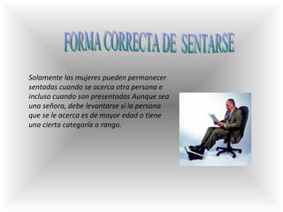 FORMA CORRECTA DE  SENTARSE Solamente las mujeres pueden permanecer sentadas cuando se acerca otra persona e incluso cuando son presentadas Aunque sea una señora, debe levantarse si la persona que se le acerca es de mayor edad o tiene una cierta categoría o rango. 