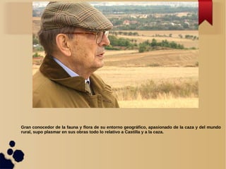 Gran conocedor de la fauna y flora de su entorno geográfico, apasionado de la caza y del mundo
rural, supo plasmar en sus obras todo lo relativo a Castilla y a la caza.
 