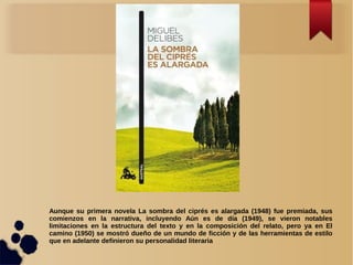 Aunque su primera novela La sombra del ciprés es alargada (1948) fue premiada, sus
comienzos en la narrativa, incluyendo Aún es de día (1949), se vieron notables
limitaciones en la estructura del texto y en la composición del relato, pero ya en El
camino (1950) se mostró dueño de un mundo de ficción y de las herramientas de estilo
que en adelante definieron su personalidad literaria
 