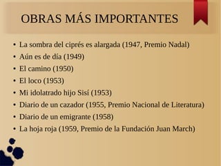 OBRAS MÁS IMPORTANTES
● La sombra del ciprés es alargada (1947, Premio Nadal)
● Aún es de día (1949)
● El camino (1950)
● El loco (1953)
● Mi idolatrado hijo Sisí (1953)
● Diario de un cazador (1955, Premio Nacional de Literatura)
● Diario de un emigrante (1958)
● La hoja roja (1959, Premio de la Fundación Juan March)
●
 