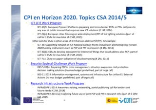 12
UNIÓN EUROPEA
Fondo Europeo de
Desarrollo Regional (FEDER)
Una manera de hacer Europa
UNIÓN EUROPEA
Fondo Europeo de
Desarrollo Regional (FEDER)
Una manera de hacer Europa
CPI en Horizon 2020. Topics CSA 2014/5
• ICT LEIT Work Program
• ICT-35(f): European Procurer Platforms preparing joint cross-border PCPs or PPIs, call open to
any area of public interest that requires new ICT solutions (€ 1M, 2014)
• ICT-26(c): European cities focusing on wide deployment/PPI of SLL lighting solutions (part of
call for 3 CSAs for max total of € 5M, 2015)
Other calls for CSAs in other areas of ICT that can address PCP/PPI, for example:
• ICT-33: Supporting network of ICT National Contact Points including in promoting new Horizon
2020 funding instruments such as PCP and PPI to procurers (€ 4M, 2014)
• ICT-30(b): CSAs to develop ecosystem for Internet of things that could address also PCP (part of
call for 3 CSAs for max total of € 5M, 2015)
• ICT-7(c): CSAs to support adoption of cloud computing (€ 2M, 2015)
• Security Societal Challenge Work Program
• DRS 5-2014: Preparing PCP in crisis management – situation awareness civil protection
decision making solutions (no max budget predefined, part of large call)
• BES-11-2014: Information management, systems and infrastructure for civilian EU External
Actions (no max budget predefined, part of large call)
• Research Infrastructrure Work Program
• INFRASUPP1-2014: Awareness raising, networking, portal publishing call for tenders and
future needs (€ 2M, 2014)
• INFRASUPP2-2015 (a): Exploring future use of joint PCP and PPI in research infra (part of € 14M
call, 2015)
 