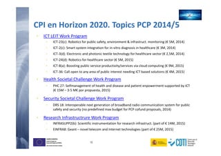 13
UNIÓN EUROPEA
Fondo Europeo de
Desarrollo Regional (FEDER)
Una manera de hacer Europa
UNIÓN EUROPEA
Fondo Europeo de
Desarrollo Regional (FEDER)
Una manera de hacer Europa
CPI en Horizon 2020. Topics PCP 2014/5
• ICT LEIT Work Program
• ICT-23(c): Robotics for public safety, environment & infrastruct. monitoring (€ 5M, 2014)
• ICT-2(c): Smart system integration for in-vitro diagnosis in healthcare (€ 3M, 2014)
• ICT-3(d): Electronic and photonic textile technology for healthcare sector (€ 2,5M, 2014)
• ICT-24(d): Robotics for healthcare sector (€ 5M, 2015)
• ICT-8(a): Boosting public service productivity/services via cloud computing (€ 9M, 2015)
• ICT-36: Call open to any area of public interest needing ICT based solutions (€ 4M, 2015)
• Health Societal Challenge Work Program
• PHC 27: Selfmanagement of health and disease and patient enpowerment supported by ICT
(€ 15M – 3-5 M€ por propuesta, 2015)
• Security Societal Challenge Work Program
• DRS 18: Interoperable next generation of broadband radio communication system for public
safety and security (no predefined max budget for PCP cofund proposals, 2014)
• Research Infrastructrure Work Program
• INFRASUPP2(b): Scientific instrumentation for research infrastruct. (part of € 14M, 2015)
• EINFRA8: Geant – novel telecom and Internet technologies (part of € 25M, 2015)
 