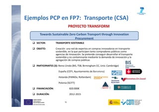 15
UNIÓN EUROPEA
Fondo Europeo de
Desarrollo Regional (FEDER)
Una manera de hacer Europa
UNIÓN EUROPEA
Fondo Europeo de
Desarrollo Regional (FEDER)
Una manera de hacer Europa
SECTOR: TRANSPORTE SOSTENIBLE
OBJETO: Creación una red de expertos en compras innovadoras en transporte
sostenible, en la que participen tanto compradores públicos como
agencias de innovación. Se pretende conseguir desarrollar el transporte
sostenible y no contaminante mediante la demanda de innovación y la
agregación de compras públicas
PARTICIPANTES (3): Reino Unido (BIS, TSB, Birmingham CC, Univ. Cambridge)
España (CDTI, Ayuntamiento de Barcelona)
Holanda (PIANOo, Rotterdam)
Polonia (SCITT)
FINANCIACIÓN: 820.000€
DURACIÓN: 2012-2015
PROYECTO TRANSFORM
Towards Sustainable Zero Carbon Transport through Innovation
Procurement
Ejemplos PCP en FP7: Transporte (CSA)
 