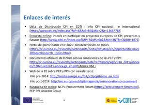 16
UNIÓN EUROPEA
Fondo Europeo de
Desarrollo Regional (FEDER)
Una manera de hacer Europa
Enlaces de interés
• Lista de Distribución CPI en CDTI : info CPI nacional e internacional
(http://www.cdti.es/index.asp?MP=8&MS=69&MN=2&r=1366*768)
• Encuesta online: interés en participar en proyectos europeos de CPI, presentes y
futuros (http://www.cdti.es/index.asp?MP=7&MS=682&MN=3&TR=C&IDR=1872)
• Portal del participante en H2020: con descripción de topics
(http://ec.europa.eu/research/participants/portal/desktop/en/opportunities/h20
20/search/search_topics.html)
• Documentos oficiales de H2020 con las condiciones de las PCP y PPI:
http://ec.europa.eu/research/participants/data/ref/h2020/wp/2014_2015/annex
es/h2020-wp1415-annex-ga_en.pdf (Annex D&E)
• Web de la CE sobre PCP y PPI (con newsletters):
Info pre-2014: http://cordis.europa.eu/fp7/ict/pcp/home_en.html
Info post-2014: http://ec.europa.eu/digital-agenda/en/innovation-procurement
• Búsqueda de socios: NCPs, Procurement Forum (https://procurement-forum.eu/),
PCP-PPI Linkedin Group
 