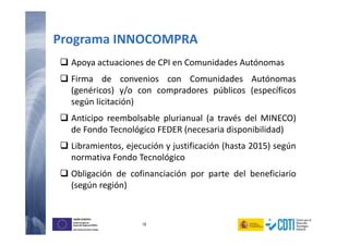 19
UNIÓN EUROPEA
Fondo Europeo de
Desarrollo Regional (FEDER)
Una manera de hacer Europa
UNIÓN EUROPEA
Fondo Europeo de
Desarrollo Regional (FEDER)
Una manera de hacer Europa
Apoya actuaciones de CPI en Comunidades Autónomas
Firma de convenios con Comunidades Autónomas
(genéricos) y/o con compradores públicos (específicos
según licitación)
Anticipo reembolsable plurianual (a través del MINECO)
de Fondo Tecnológico FEDER (necesaria disponibilidad)
Libramientos, ejecución y justificación (hasta 2015) según
normativa Fondo Tecnológico
Obligación de cofinanciación por parte del beneficiario
(según región)
Programa INNOCOMPRA
 