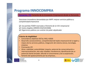 20
UNIÓN EUROPEA
Fondo Europeo de
Desarrollo Regional (FEDER)
Una manera de hacer Europa
UNIÓN EUROPEA
Fondo Europeo de
Desarrollo Regional (FEDER)
Una manera de hacer Europa
Convenios FID Fomento de la Innovación Empresarial desde la Demanda
Soluciones innovadoras demandadas por AAPP: mejorar servicios públicos y
competitividad empresarial
Uso partidas FEDER reservadas al fomento de la I+D+i empresarial
Costes elegibles (ORDEN EHA/524/2008)
Organismos públicos con carácter de poder adjudicador
Criterios de elegibilidad:
• Concordancia objetivos EECTyI, RIS3, H2020
• Desarrollo socioeconómico, competitividad del tejido empresarial de la región y
mejora de los servicios públicos, integración del sistema ciencia, tecnología,
empresa
• Priorización CPI
• Otros: viabilidad, sostenibilidad, impacto, potencial de comercialización e
internacionalización; alto valor añadido; transferencia; identificación de un
potencial cliente lanzador; difundir el conocimiento y de la cooperación;
fomento del apalancamiento por las empresas…
Programa INNOCOMPRA
 