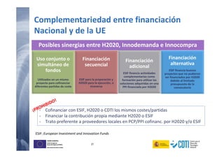 21
UNIÓN EUROPEA
Fondo Europeo de
Desarrollo Regional (FEDER)
Una manera de hacer Europa
UNIÓN EUROPEA
Fondo Europeo de
Desarrollo Regional (FEDER)
Una manera de hacer Europa
Complementariedad entre financiación
Nacional y de la UE
Posibles sinergias entre H2020, Innodemanda e Innocompra
Uso conjunto o
simultáneo de
fondos
Utilizados en un mismo
proyecto para cofinanciar
diferentes partidas de coste
Financiación
secuencial
ESIF para la preparación y
H2020 para la ejecución, o
viceversa
Financiación
adicional
ESIF financia actividades
complementarias como
formación para utilizar las
soluciones adquiridas en una
PPI financiada por H2020
Financiación
alternativa
ESIF financia buenos
proyectos que no pudieron
ser financiados por H2020
debido al limitado
presupuesto de la
convocatoria
ESIF: European Investment and Innovation Funds
- Cofinanciar con ESIF, H2020 o CDTI los mismos costes/partidas
- Financiar la contribución propia mediante H2020 o ESIF
- Trato preferente a proveedores locales en PCP/PPI cofinanc. por H2020 y/o ESIF
 