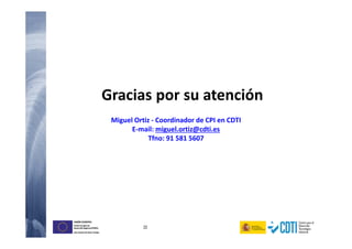 22
UNIÓN EUROPEA
Fondo Europeo de
Desarrollo Regional (FEDER)
Una manera de hacer Europa
UNIÓN EUROPEA
Fondo Europeo de
Desarrollo Regional (FEDER)
Una manera de hacer Europa
Gracias por su atención
Miguel Ortiz - Coordinador de CPI en CDTI
E-mail: miguel.ortiz@cdti.es
Tfno: 91 581 5607
 
