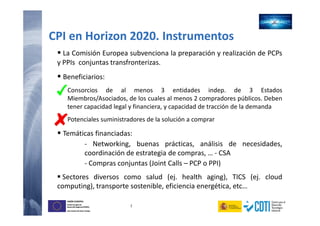 7
UNIÓN EUROPEA
Fondo Europeo de
Desarrollo Regional (FEDER)
Una manera de hacer Europa
UNIÓN EUROPEA
Fondo Europeo de
Desarrollo Regional (FEDER)
Una manera de hacer Europa
CPI en Horizon 2020. Instrumentos
La Comisión Europea subvenciona la preparación y realización de PCPs
y PPIs conjuntas transfronterizas.
Beneficiarios:
Consorcios de al menos 3 entidades indep. de 3 Estados
Miembros/Asociados, de los cuales al menos 2 compradores públicos. Deben
tener capacidad legal y financiera, y capacidad de tracción de la demanda
Potenciales suministradores de la solución a comprar
Temáticas financiadas:
- Networking, buenas prácticas, análisis de necesidades,
coordinación de estrategia de compras, … - CSA
- Compras conjuntas (Joint Calls – PCP o PPI)
Sectores diversos como salud (ej. health aging), TICS (ej. cloud
computing), transporte sostenible, eficiencia energética, etc…
 